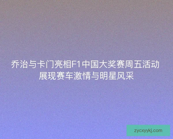 乔治与卡门亮相F1中国大奖赛周五活动 展现赛车激情与明星风采