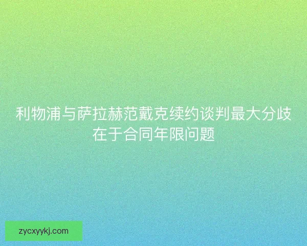 利物浦与萨拉赫范戴克续约谈判最大分歧在于合同年限问题
