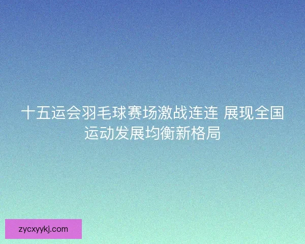 十五运会羽毛球赛场激战连连 展现全国运动发展均衡新格局
