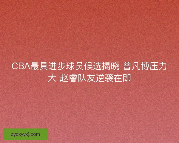 CBA最具进步球员候选揭晓 曾凡博压力大 赵睿队友逆袭在即