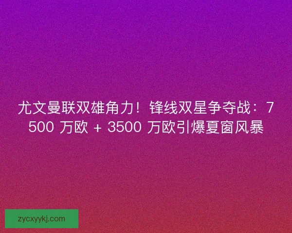 尤文曼联双雄角力！锋线双星争夺战：7500 万欧 + 3500 万欧引爆夏窗风暴