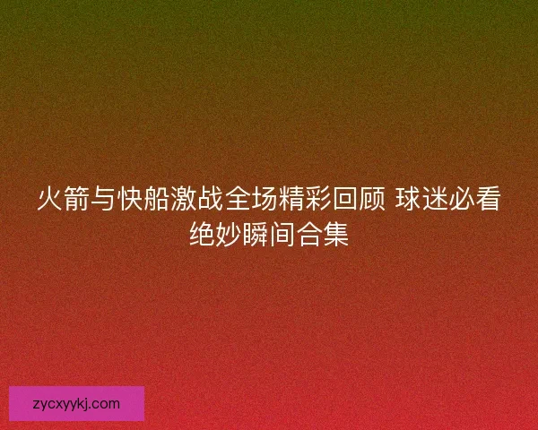 火箭与快船激战全场精彩回顾 球迷必看绝妙瞬间合集