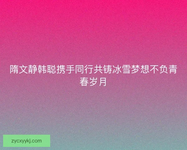 隋文静韩聪携手同行共铸冰雪梦想不负青春岁月